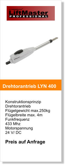 Konstruktionsprinzip  Drehtorantrieb   Flgelgewicht max.250kg  Flgelbreite max. 4m Funkfrequenz  433 Mhz Motorspannung  24 V/ DC  Preis auf Anfrage   Drehtorantrieb LYN 400