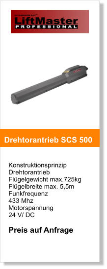 Konstruktionsprinzip  Drehtorantrieb   Flgelgewicht max.725kg  Flgelbreite max. 5,5m Funkfrequenz  433 Mhz Motorspannung  24 V/ DC  Preis auf Anfrage   Drehtorantrieb SCS 500