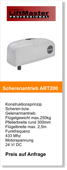 Konstruktionsprinzip  Scheren-bzw. Gelenarmantrieb Flgelgewicht max.250kg Pfeilerbreite rund 300mm  Flgelbreite max. 2,5m Funkfrequenz  433 Mhz Motorspannung  24 V/ DC  Preis auf Anfrage   Scherenantrieb ART200