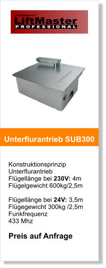 Konstruktionsprinzip  Unterflurantrieb Flgellnge bei 230V: 4m Flgelgewicht 600kg/2,5m  Flgellnge bei 24V: 3,5m Flgegewicht 300kg /2,5m Funkfrequenz  433 Mhz  Preis auf Anfrage   Unterflurantrieb SUB300