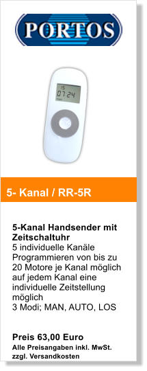 5-Kanal Handsender mit Zeitschaltuhr 5 individuelle Kanle Programmieren von bis zu 20 Motore je Kanal mglich auf jedem Kanal eine individuelle Zeitstellung mglich 3 Modi; MAN, AUTO, LOS   Preis 63,00 Euro Alle Preisangaben inkl. MwSt. zzgl. Versandkosten  5- Kanal / RR-5R