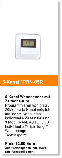 5-Kanal Wandsender mit Zeitschaltuhr Programmieren von bis zu 20Motore je Kanal mglich auf jedem Kanal eine individuelle Zeiteinstellung 3 Modi; MAN, AUTO, LOS individuelle Zeitstellung fr Wochentage Tastensperre  Preis 63,00 Euro Alle Preisangaben inkl. MwSt. zzgl. Versandkosten   5-Kanal / PRN-05R