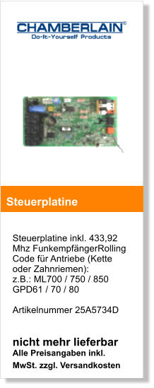 Steuerplatine inkl. 433,92 Mhz FunkempfngerRolling Code fr Antriebe (Kette oder Zahnriemen):  z.B.: ML700 / 750 / 850GPD61 / 70 / 80  Artikelnummer 25A5734D   nicht mehr lieferbar Alle Preisangaben inkl. MwSt. zzgl. Versandkosten   Steuerplatine 