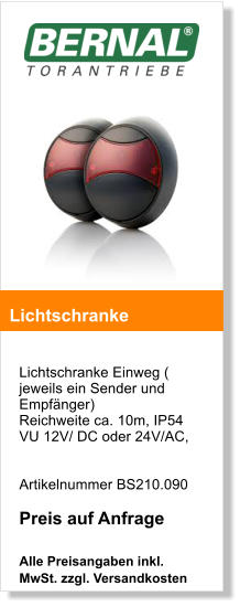 Lichtschranke Einweg ( jeweils ein Sender und Empfnger) Reichweite ca. 10m, IP54VU 12V/ DC oder 24V/AC,     Artikelnummer BS210.090  Preis auf Anfrage  Alle Preisangaben inkl. MwSt. zzgl. Versandkosten    Lichtschranke