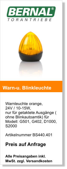 Warnleuchte orange,  24V / 10-15W, nur fr getaktete Ausgnge ( ohne Blinkautoamtik) fr Modell: G501, G402, D1000, S2000   Artikelnummer BS440.401  Preis auf Anfrage  Alle Preisangaben inkl. MwSt. zzgl. Versandkosten    Warn-u. Blinkleuchte