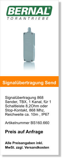 Signalbertragung 868 Sender, TBX, 1 Kanal, fr 1 Schaltleiste 8,2Ohm oder Stop-Kontakt, 868 Mhz,  Reichweite ca. 10m , IP67   Artikelnummer BS160.660  Preis auf Anfrage  Alle Preisangaben inkl. MwSt. zzgl. Versandkosten    Signalbertragung Send