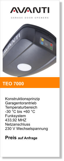 Konstruktionsprinzip  Garagentorantrieb  Temperaturbereich  -30 C bis +60 C  Funksystem  433,92 MHZ  Netzanschluss  230 V Wechselspannung  Preis auf Anfrage   TEO 7000