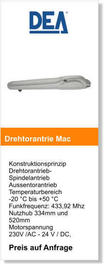 Konstruktionsprinzip  Drehtorantrieb- SpindelantriebAussentorantrieb  Temperaturbereich  -20 C bis +50 C Funkfrequenz: 433,92 Mhz  Nutzhub 334mm und 520mm Motorspannung  230V /AC - 24 V / DC,  Preis auf Anfrage  Drehtorantrie Mac