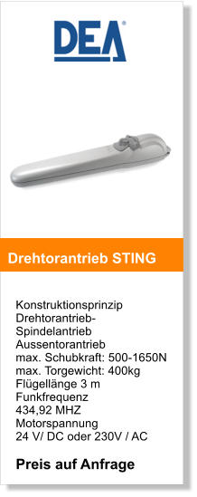 Konstruktionsprinzip  Drehtorantrieb- SpindelantriebAussentorantrieb  max. Schubkraft: 500-1650N max. Torgewicht: 400kg Flgellnge 3 m Funkfrequenz  434,92 MHZ  Motorspannung  24 V/ DC oder 230V / AC  Preis auf Anfrage     Drehtorantrieb STING