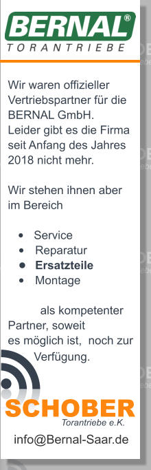 Wir waren offizieller  Vertriebspartner fr die BERNAL GmbH. Leider gibt es die Firma  seit Anfang des Jahres  2018 nicht mehr.   Wir stehen ihnen aber im Bereich  	Service 	Reparatur 	Ersatzteile 	Montage            als kompetenter Partner, soweit es mglich ist,  noch zur          Verfgung.  info@Bernal-Saar.de Torantriebe e.K. SCHOBER