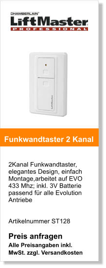 2Kanal Funkwandtaster, elegantes Design, einfach Montage,arbeitet auf EVO 433 Mhz; inkl. 3V Batterie passend fr alle Evolution Antriebe   Artikelnummer ST128  Preis anfragen Alle Preisangaben inkl. MwSt. zzgl. Versandkosten    Funkwandtaster 2 Kanal