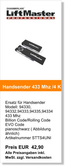 Ersatz fr Handsender  Modell: 94330, 94332,94333,94335,94334 433 Mhz Billion Code/Rolling Code EVO Code  pianoschwarz ( Abbildung hnlich)  Artikelnummer STTS4UNI   Preis EUR  42,90 Alle Preisangaben inkl. MwSt. zzgl. Versandkosten    Handsender 433 Mhz /4 K