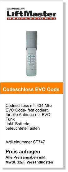 Codeschloss mit 434 Mhz EVO Code- fest codiert,  fr alle Antriebe mit EVO Funk inkl. Batterie, beleuchtete Tasten    Artikelnummer ST747   Preis anfragen Alle Preisangaben inkl. MwSt. zzgl. Versandkosten    Codeschloss EVO Code