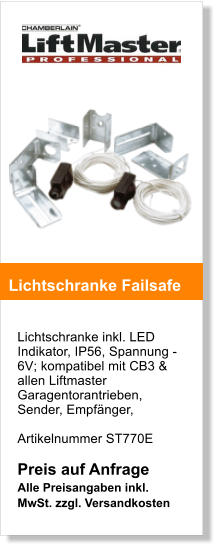 Lichtschranke inkl. LED Indikator, IP56, Spannung -6V; kompatibel mit CB3 & allen Liftmaster Garagentorantrieben,  Sender, Empfnger,  Artikelnummer ST770E  Preis auf Anfrage  Alle Preisangaben inkl. MwSt. zzgl. Versandkosten    Lichtschranke Failsafe