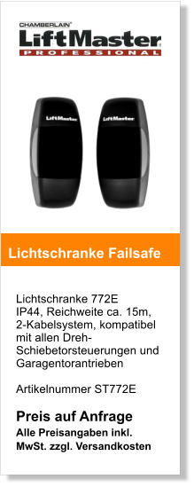 Lichtschranke 772E IP44, Reichweite ca. 15m,  2-Kabelsystem, kompatibel mit allen Dreh-Schiebetorsteuerungen und Garagentorantrieben   Artikelnummer ST772E  Preis auf Anfrage Alle Preisangaben inkl. MwSt. zzgl. Versandkosten    Lichtschranke Failsafe